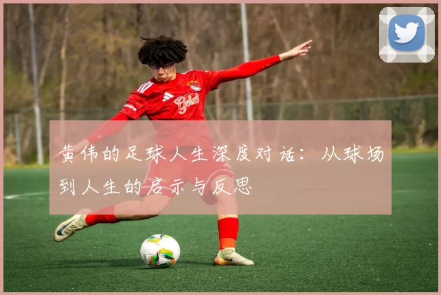 黄伟的足球人生深度对话：从球场到人生的启示与反思