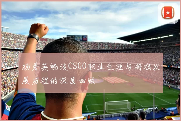 杨秀英畅谈CSGO职业生涯与游戏发展历程的深度回顾