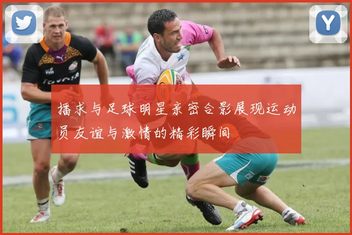 播求与足球明星亲密合影展现运动员友谊与激情的精彩瞬间