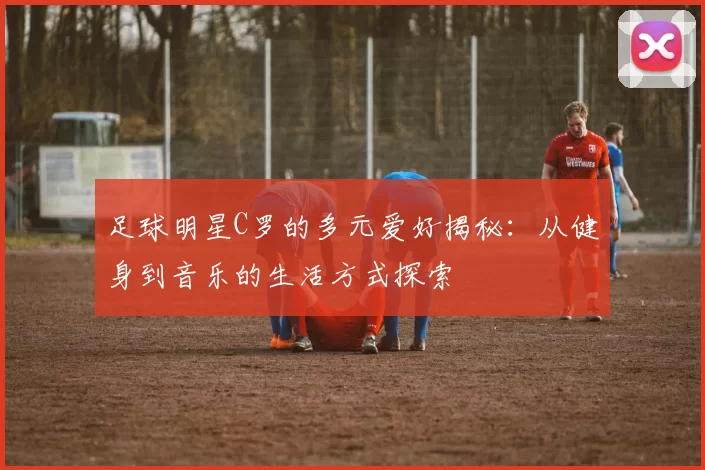 足球明星C罗的多元爱好揭秘：从健身到音乐的生活方式探索
