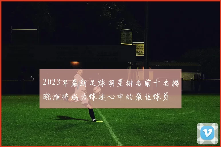 2023年最新足球明星排名前十名揭晓谁将成为球迷心中的最佳球员