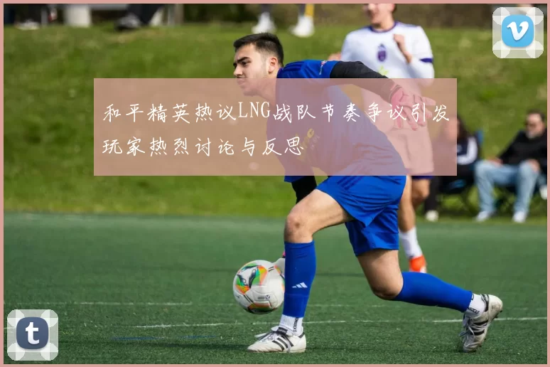 和平精英热议LNG战队节奏争议引发玩家热烈讨论与反思
