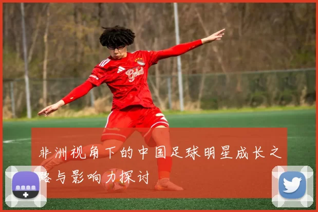 非洲视角下的中国足球明星成长之路与影响力探讨
