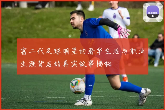 富二代足球明星的奢华生活与职业生涯背后的真实故事揭秘