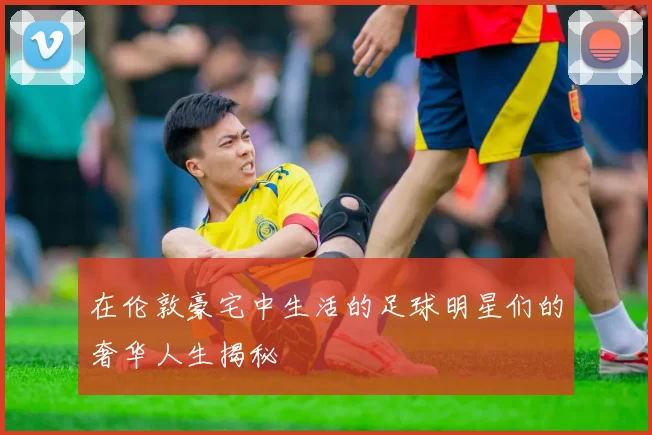在伦敦豪宅中生活的足球明星们的奢华人生揭秘
