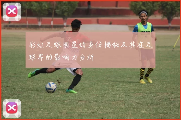 彩虹足球明星的身份揭秘及其在足球界的影响力分析