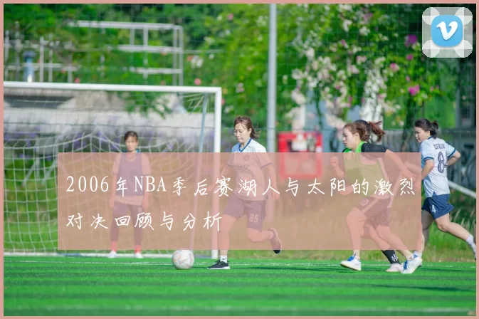 2006年NBA季后赛湖人与太阳的激烈对决回顾与分析