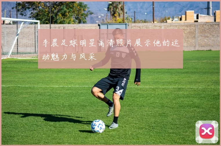 李晨足球明星高清照片展示他的运动魅力与风采
