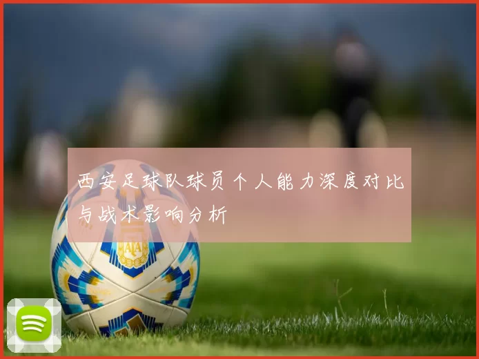 西安足球队球员个人能力深度对比与战术影响分析