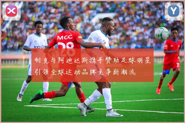 耐克与阿迪达斯携手赞助足球明星引领全球运动品牌竞争新潮流