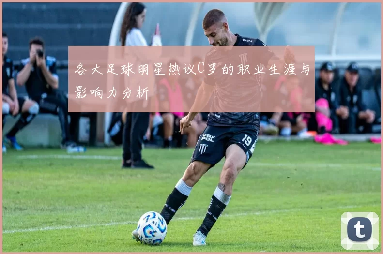 各大足球明星热议C罗的职业生涯与影响力分析
