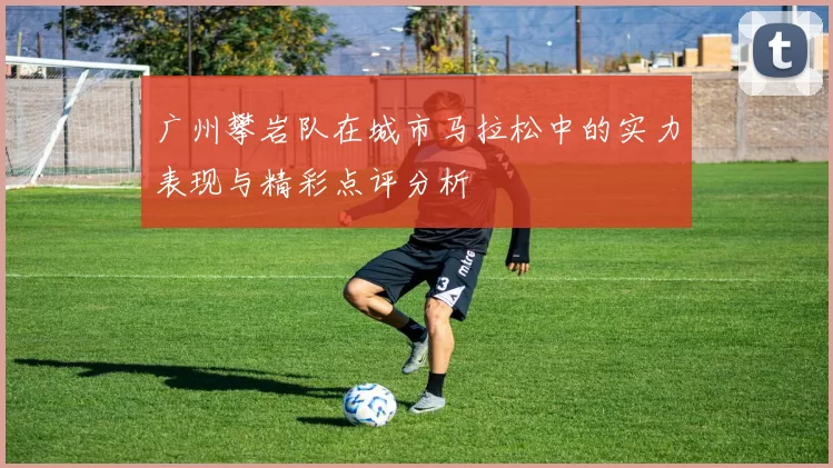 广州攀岩队在城市马拉松中的实力表现与精彩点评分析