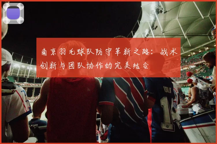 南京羽毛球队防守革新之路：战术创新与团队协作的完美结合