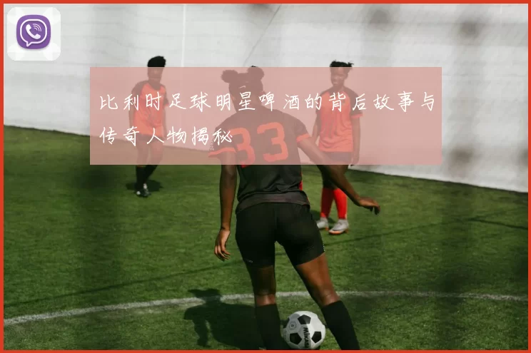 比利时足球明星啤酒的背后故事与传奇人物揭秘