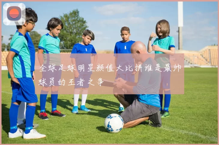 全球足球明星颜值大比拼谁是最帅球员的王者之争