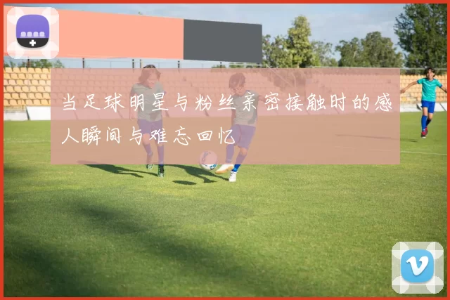 当足球明星与粉丝亲密接触时的感人瞬间与难忘回忆