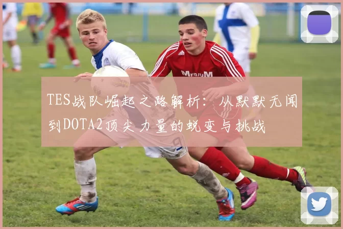 TES战队崛起之路解析：从默默无闻到DOTA2顶尖力量的蜕变与挑战