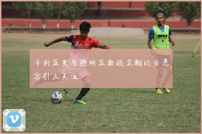 卡利亚里与热纳亚激战正酣比分悬念引人关注