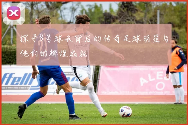 探寻8号球衣背后的传奇足球明星与他们的辉煌成就