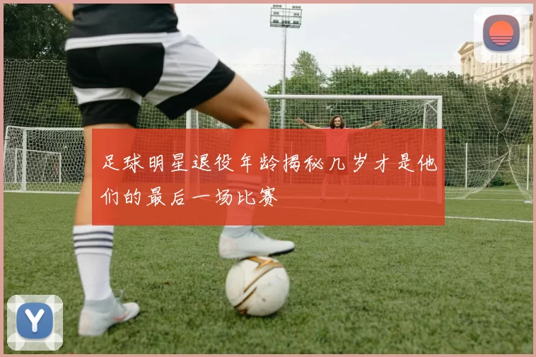 足球明星退役年龄揭秘几岁才是他们的最后一场比赛