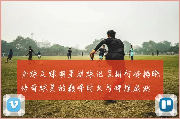 全球足球明星进球记录排行榜揭晓传奇球员的巅峰时刻与辉煌成就