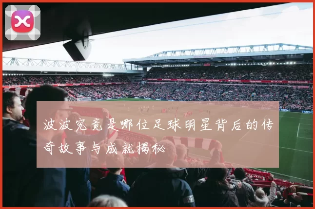 波波究竟是哪位足球明星背后的传奇故事与成就揭秘