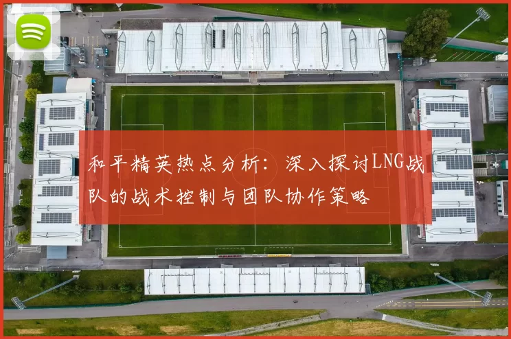 和平精英热点分析：深入探讨LNG战队的战术控制与团队协作策略