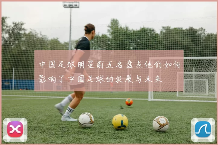 中国足球明星前五名盘点他们如何影响了中国足球的发展与未来