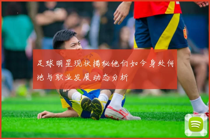 足球明星现状揭秘他们如今身处何地与职业发展动态分析