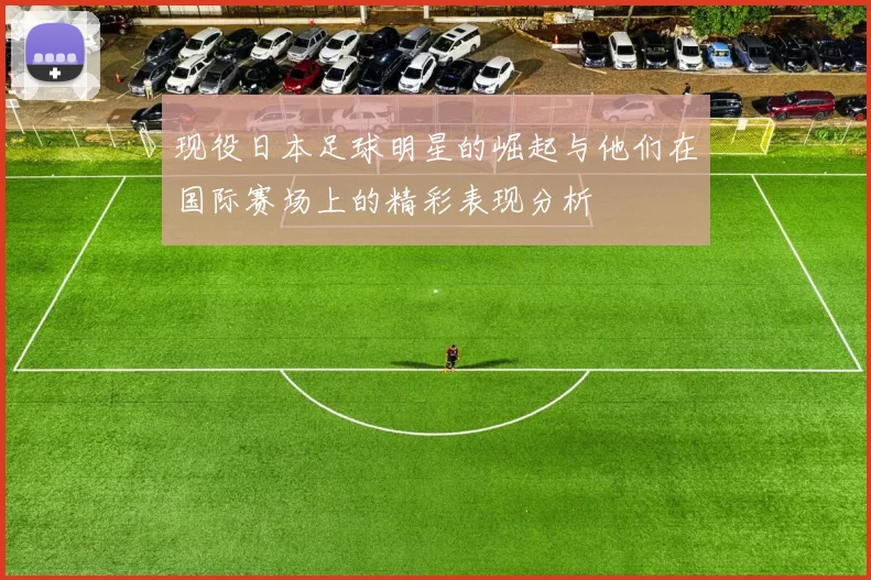现役日本足球明星的崛起与他们在国际赛场上的精彩表现分析