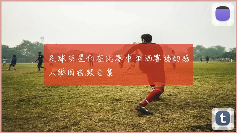 足球明星们在比赛中泪洒赛场的感人瞬间视频合集