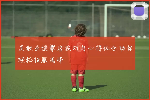吴敏亲授攀岩技巧与心得体会助你轻松征服高峰
