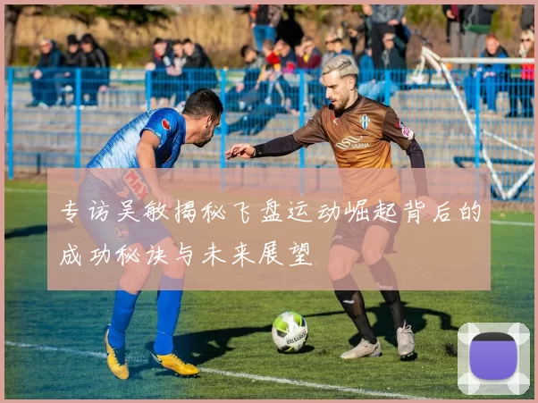 专访吴敏揭秘飞盘运动崛起背后的成功秘诀与未来展望
