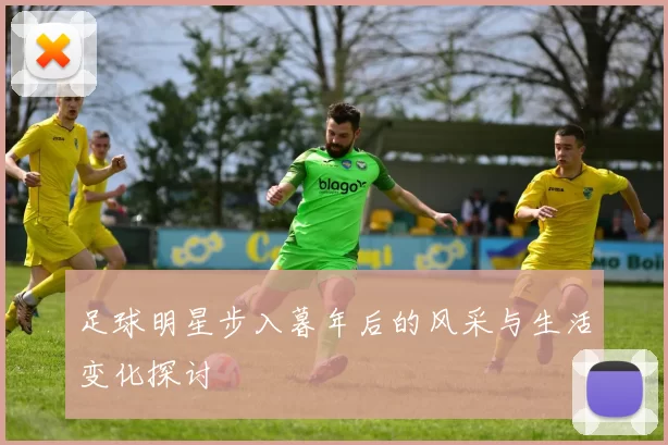 足球明星步入暮年后的风采与生活变化探讨