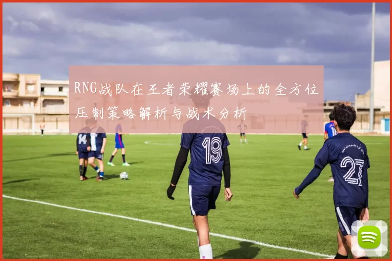 RNG战队在王者荣耀赛场上的全方位压制策略解析与战术分析