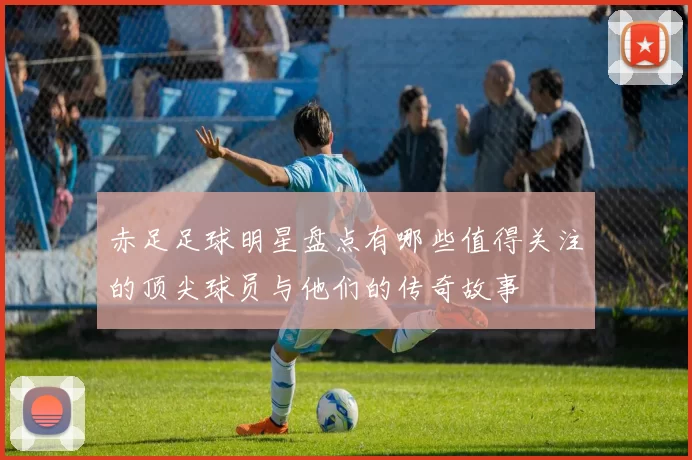 赤足足球明星盘点有哪些值得关注的顶尖球员与他们的传奇故事