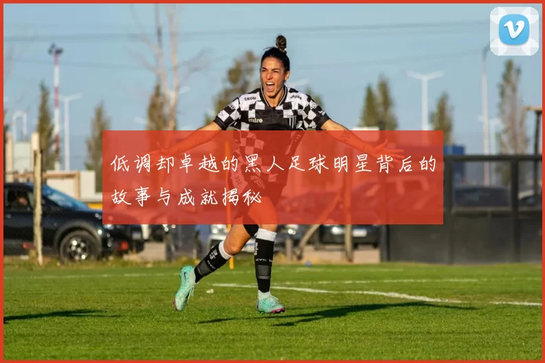 低调却卓越的黑人足球明星背后的故事与成就揭秘