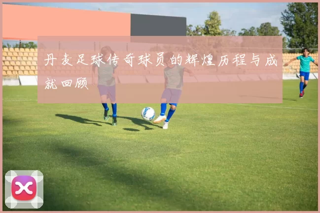 丹麦足球传奇球员的辉煌历程与成就回顾