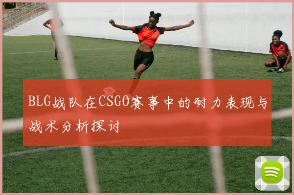 BLG战队在CSGO赛事中的耐力表现与战术分析探讨