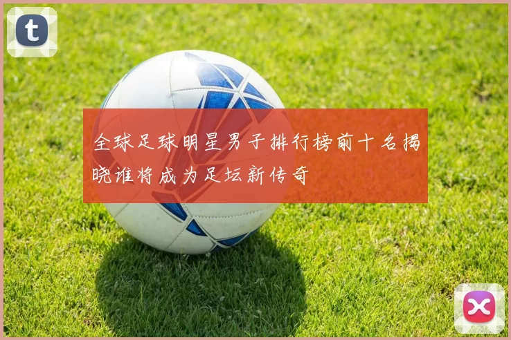 全球足球明星男子排行榜前十名揭晓谁将成为足坛新传奇