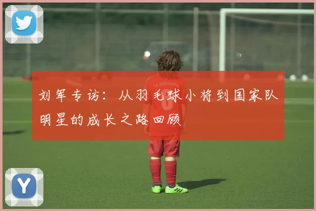 刘军专访：从羽毛球小将到国家队明星的成长之路回顾