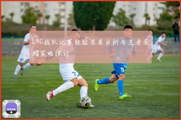 LNG战队比赛经验深度分析与王者荣耀策略探讨