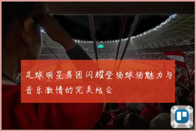 足球明星男团闪耀登场球场魅力与音乐激情的完美结合