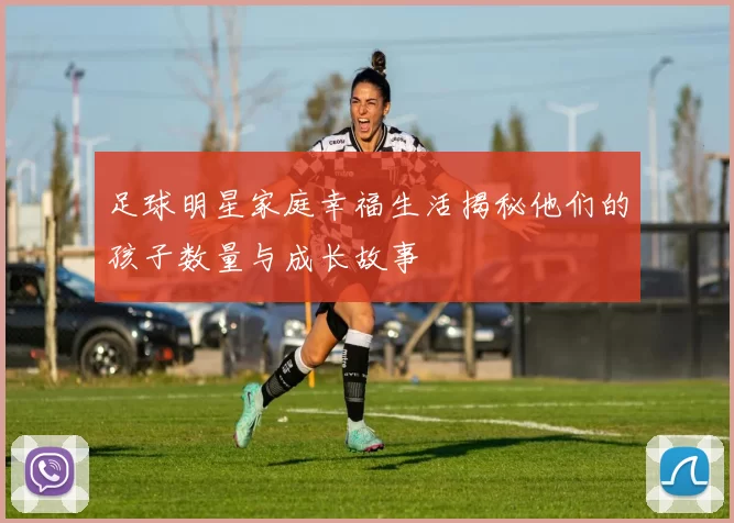 足球明星家庭幸福生活揭秘他们的孩子数量与成长故事