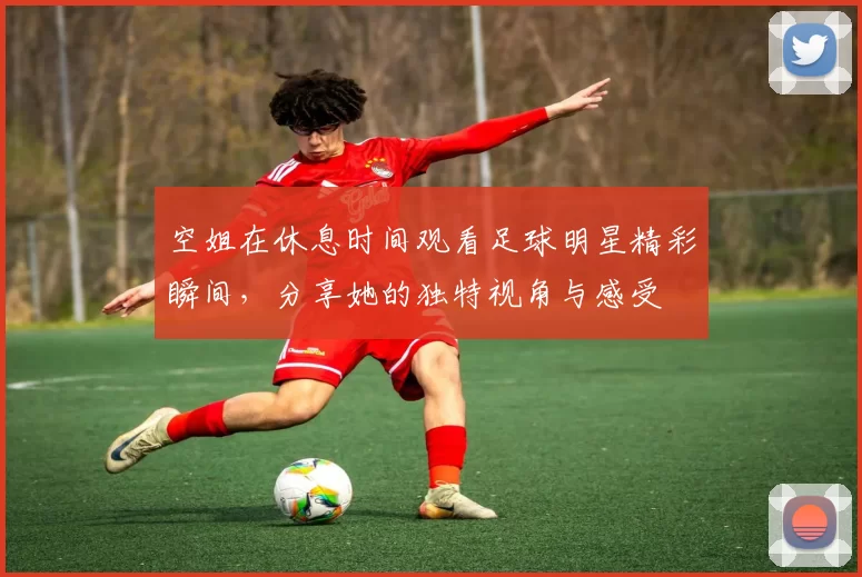 空姐在休息时间观看足球明星精彩瞬间，分享她的独特视角与感受