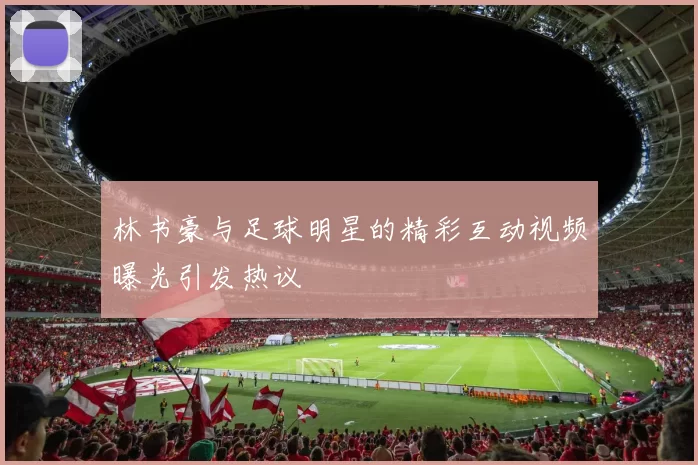 林书豪与足球明星的精彩互动视频曝光引发热议