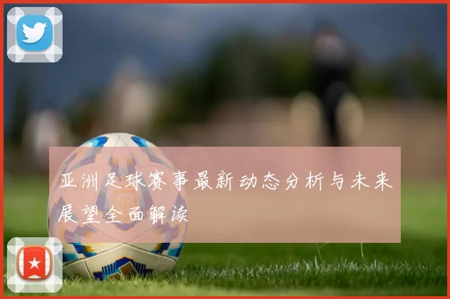 亚洲足球赛事最新动态分析与未来展望全面解读