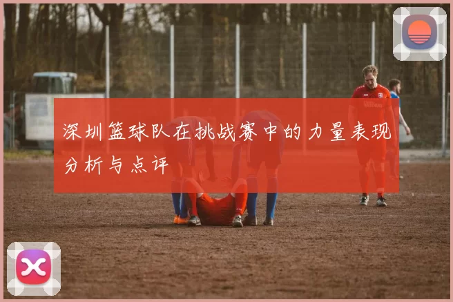 深圳篮球队在挑战赛中的力量表现分析与点评