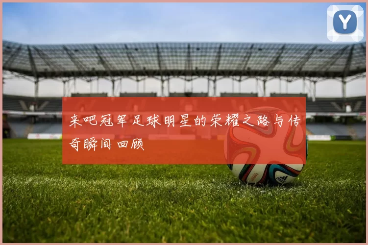 来吧冠军足球明星的荣耀之路与传奇瞬间回顾