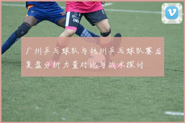 广州乒乓球队与杭州乒乓球队赛后复盘分析力量对比与战术探讨
